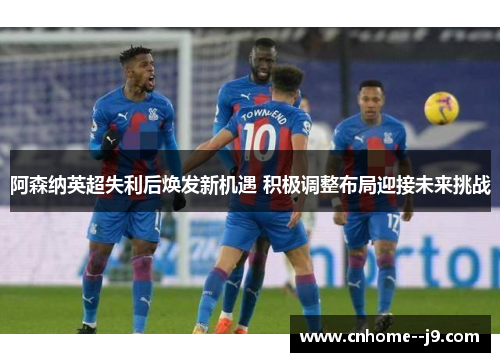 阿森纳英超失利后焕发新机遇 积极调整布局迎接未来挑战