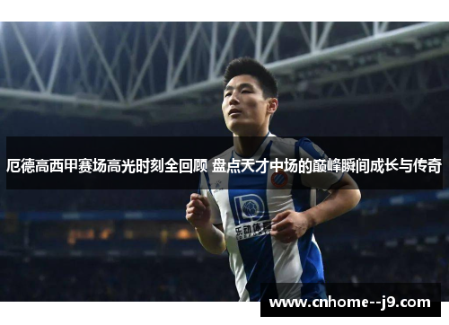 厄德高西甲赛场高光时刻全回顾 盘点天才中场的巅峰瞬间成长与传奇