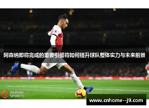 阿森纳即将完成的重要引援将如何提升球队整体实力与未来前景
