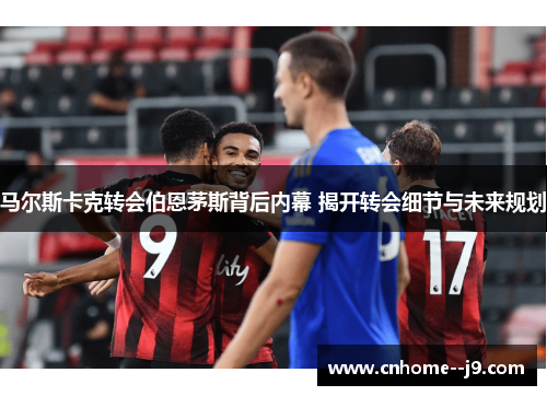 马尔斯卡克转会伯恩茅斯背后内幕 揭开转会细节与未来规划