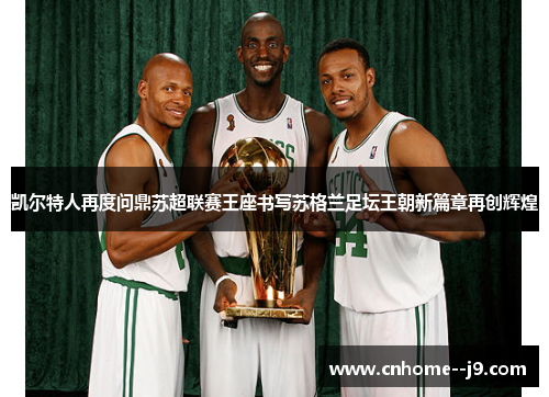 凯尔特人再度问鼎苏超联赛王座书写苏格兰足坛王朝新篇章再创辉煌 凯尔特人再度问鼎苏超联赛王座书写苏格兰足坛王朝新篇章再创辉煌